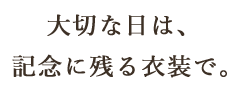 大切な日は、記念に残る衣裳で。